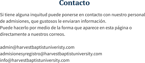 Contacto Si tiene alguna inquitud puede ponerse en contacto con nuestro personal de admisiones, que gustosos le enviaran información. Puede hacerlo por medio de la forma que aparece en esta página o directamente a nuestros correos.  admin@harvestbaptistuniveristy.com admisionesyregistro@harvestbaptistuniversity.com info@harvestbaptistuniversity.com